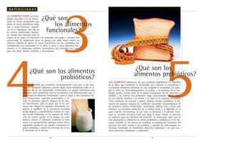 54
3
UN ALIMENTO PUEDE ser consi-
derado funcional si se ha demos-
trado de forma satisfactoria que
posee un efecto beneficioso sobre
una o varias funciones específi-
cas en el organismo, más allá de
los efectos nutricionales habitua-
les, siendo esto relevante para la
mejora de la salud y el bienestar o la reducción del riesgo a contraer una
enfermedad. Es importante tener en cuenta que debe seguir siendo un
alimento además de ejercer su efecto beneficioso con las cantidades que
normalmente son consumidas en la dieta. A veces a estos alimentos fun-
cionales se les denomina también nutracéuticos por entender que cum-
plen una doble función nutritiva y farmacéutica.
SON ALIMENTOS que contienen microorganismos vivos que, al ser inge-
ridos en cantidades suficientes, ejercen algún efecto beneficioso sobre la sa-
lud más allá de sus propiedades nutricionales. Los grupos bacterianos más
utilizados como probióticos son los lactobacilos y las bifidobacterias, que se
administran en alimentos fermentados como el yogur y otros productos lác-
teos fermentados, vegetales fermentados, o in-
cluso en derivados cárnicos. Algunos de los efec-
tos beneficiosos sobre la salud que se les atri-
buyen son: mejorar la respuesta inmunitaria, au-
mentar el equilibrio de la microbiota intestinal
(evitar diarreas y estreñimiento), reducir las enzi-
mas fecales implicadas en los procesos de inicia-
ción del cáncer, ayudar en la terapia con anti-
bióticos, reducir el colesterol, aumentar la resis-
tencia a la gastroenteritis, proteger contra micro-
organismos patógenos que pueden contaminar al-
gunos alimentos, y reducir los síntomas de la ma-
la absorción de la lactosa.
SON ALIMENTOS prebióticos los que contienen ingredientes no digeribles
de la dieta, que benefician al consumidor por estimular el crecimiento o
la actividad microbiana intestinal. En esta categoría se encuentran, por ejem-
plo, la fibra, los fructooligosacáridos, la inulina, y la lactulosa. Estas mo-
léculas pueden formar parte de la propia composición de los alimentos o
añadirse a los mismos. Los prebióticos mejor caracterizados son los hidra-
tos de carbono similares a la inulina y se usan en la industria alimentaria
como sustitutos de azúcares y grasas, aportan textura, estabilizan la for-
mación de espuma, mejoran las cualidades sensoriales (organolépticas) de
los productos lácteos fermentados, mermeladas, galletas, pan y leche para
lactantes. La estructura molecular de la inulina resiste a la digestión en la
parte superior del intestino, lo que evita su absorción y le permite conti-
nuar su recorrido intestinal hasta que llega al colon, donde se convierte
en alimento para las bacterias allí presentes. Es interesante saber que se
está planteando la utilización de ciertos probióticos y prebióticos en las fór-
mulas infantiles en un intento de modificar la colonización bacteriana del
intestino del recién nacido y así contribuir a prevenir las enfermedades in-
fecciosas intestinales. Se denominan alimentos simbióticos a los que com-
binan alimentos probióticos y prebióticos.
.8. .9.
¿Qué son los alimentos
probióticos?
¿Qué son
los alimentos
funcionales?
d e f i n i c i o n e s
¿Qué son los
alimentos prebióticos?
 
