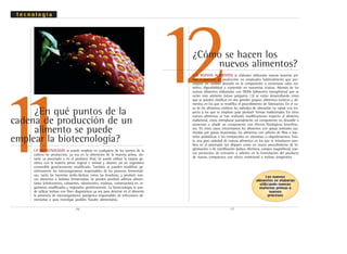 12
.16. .17.
LOS NUEVOS ALIMENTOS se elaboran utilizando nuevas materias pri-
mas o procesos de producción no empleados habitualmente que pro-
voquen un cambio deseado en la composición o estructura, valor nu-
tritivo, digestibilidad o contenido en sustancias tóxicas. Además de los
nuevos alimentos elaborados con OGMs (alimentos transgénicos) que se
verán más adelante (véase pregunta 13) se están desarrollando otros
que se pueden clasificar en dos grandes grupos: alimentos exóticos y ali-
mentos en los que se modifica el procedimiento de fabricación. En el ca-
so de los alimentos exóticos los métodos de obtención no varían con res-
pecto a los que se emplean para producir formas tradicionales. En otros
nuevos alimentos se han realizado modificaciones respecto al alimento
tradicional, como reemplazar parcialmente un componente no deseable o
aumentar o añadir un componente con efectos fisiológicos beneficio-
sos. En estos casos encontramos los alimentos con grasas animales sus-
tituidas por grasas insaturadas, los alimentos con adición de fibra o bac-
terias probióticas o los enriquecidos en vitaminas u oligoelementos. Exis-
te una gran variedad de nuevos alimentos en los que se introducen cam-
bios en el procesado tan dispares como un nuevo procedimiento de hi-
gienización o de esterilización (pulsos eléctricos, campos magnéticos), nue-
vos protocolos de extrusión o adición en la formulación del producto
de nuevos compuestos con efecto nutricional o incluso terapéutico
¿Cómo se hacen los
nuevos alimentos?
11¿En qué puntos de la
cadena de producción de un
alimento se puede
emplear la biotecnología?
LA BIOTECNOLOGÍA se puede emplear en cualquiera de los puntos de la
cadena de producción, ya sea en la obtención de la materia prima, du-
rante su procesado o en el producto final. Se puede utilizar la mejora ge-
nética con la materia prima vegetal o animal y obtener así un organismo
comestible genéticamente modificado. También se pueden modificar ge-
néticamente los microorganismos responsables de los procesos fermentati-
vos, tanto las bacterias ácido-lácticas como las levaduras, y producir nue-
vos alimentos o bebidas fermentadas. Se pueden producir aditivos alimen-
tarios (edulcorantes, colorantes, saborizantes, enzimas, conservantes) en or-
ganismos modificados y mejorados genéticamente. La biotecnología se pue-
de utilizar incluso con fines diagnósticos ya sea para detectar en el alimento
la presencia de microorganismos patógenos responsables de infecciones ali-
mentarias o para investigar posibles fraudes alimentarios.
t e c n o l o g í a
Los nuevos
alimentos se elaboran
utilizando nuevas
materias primas o
nuevos
procesos
 