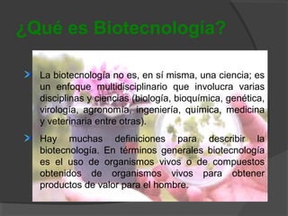 ¿Qué es Biotecnología?
La biotecnología no es, en sí misma, una ciencia; es
un enfoque multidisciplinario que involucra varias
disciplinas y ciencias (biología, bioquímica, genética,
virología, agronomía, ingeniería, química, medicina
y veterinaria entre otras).
Hay muchas definiciones para describir la
biotecnología. En términos generales biotecnología
es el uso de organismos vivos o de compuestos
obtenidos de organismos vivos para obtener
productos de valor para el hombre.

 