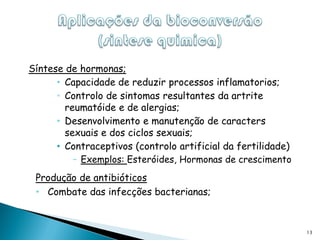 Síntese de hormonas;
      • Capacidade de reduzir processos inflamatorios;
      • Controlo de sintomas resultantes da artrite
        reumatóide e de alergias;
      • Desenvolvimento e manutenção de caracters
        sexuais e dos ciclos sexuais;
      • Contraceptivos (controlo artificial da fertilidade)
          – Exemplos: Esteróides, Hormonas de crescimento
 Produção de antibióticos
 • Combate das infecções bacterianas;


                                                              13
 