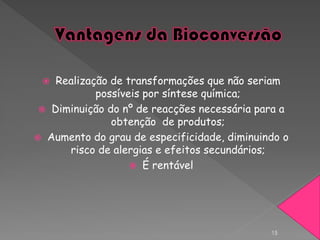   Realização de transformações que não seriam
            possíveis por síntese química;
  Diminuição do nº de reacções necessária para a
               obtenção de produtos;
 Aumento do grau de especificidade, diminuindo o
      risco de alergias e efeitos secundários;
                    É rentável




                                             15
 