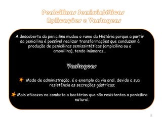 Penicilinas Semissintéticas Aplicações e Vantagens A descoberta da penicilina mudou o rumo da História porque a partir da penicilina é possível realizar transformações que conduzem à produção de penicilinas semissintéticas (ampicilina ou a amoxilina), tendo inúmeras…Vantagens Modo de administração, é o exemplo da via oral, devido a sua resistência as secreções gástricas;Mais eficazes no combate a bactérias que são resistentes a penicilina natural;12