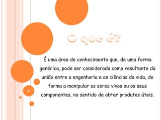 O que é?É uma área de conhecimento que, de uma forma genérica, pode ser considerada como resultante da união entre a engenharia e as ciências da vida, de forma a manipular os seres vivos ou os seus componentes, no sentido de obter produtos úteis.2