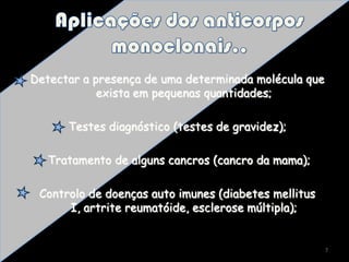 Aplicações dos anticorpos monoclonais..Detectar a presença de uma determinada molécula que exista em pequenas quantidades;Testes diagnóstico (testes de gravidez); Tratamento de alguns cancros (cancro da mama);Controlo de doenças auto imunes (diabetes mellitus I, artrite reumatóide, esclerose múltipla);7