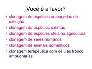 Você é a favor?
• clonagem de espécies ameaçadas de
extinção
• clonagem de espécies extintas
• clonagem de espécies úteis na agricultura
• clonagem de seres humanos
• clonagem de animais domésticos
• clonagem terapêutica com células tronco
embrionárias
 