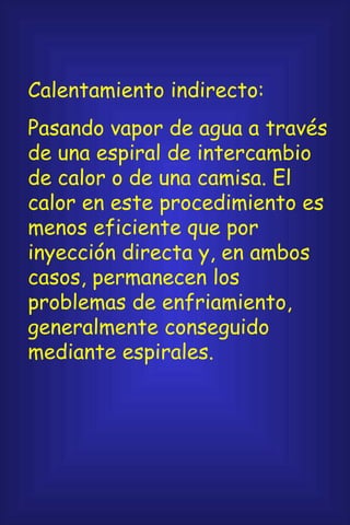Calentamiento indirecto: Pasando vapor de agua a través de una espiral de intercambio de calor o de una camisa. El calor en este procedimiento es menos eficiente que por inyección directa y, en ambos casos, permanecen los problemas de enfriamiento, generalmente conseguido mediante espirales. 