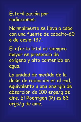 Esterilización por radiaciones: Normalmente se lleva a cabo con una fuente de cobalto-60 o de cesio-137. El efecto letal es siempre mayor en presencia de oxígeno y alto contenido en agua. La unidad de medida de la dosis de radiación es el rad, equivalente a una energía de absorción de 100 ergs/g de aire. El Roentgen (R) es 83 ergs/g de aire. 