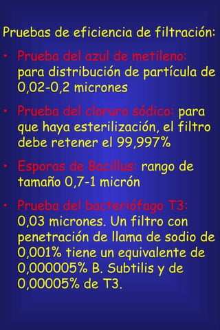 Pruebas de eficiencia de filtración: Prueba del azul de metileno:  para distribución de partícula de 0,02-0,2 micrones Prueba del cloruro sódico:  para que haya esterilización, el filtro debe retener el 99,997% Esporas de Bacillus:  rango de tamaño 0,7-1 micrón Prueba del bacteriófago T3:  0,03 micrones. Un filtro con penetración de llama de sodio de 0,001% tiene un equivalente de 0,000005% B. Subtilis y de 0,00005% de T3. 