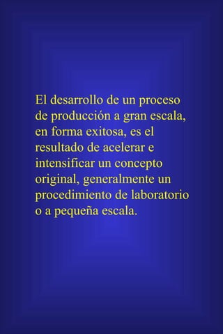 El desarrollo de un proceso de producción a gran escala, en forma exitosa, es el resultado de acelerar e intensificar un concepto original, generalmente un procedimiento de laboratorio o a pequeña escala. 