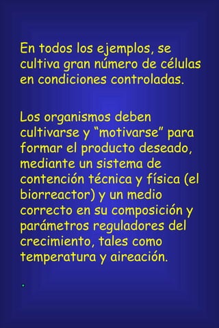 En todos los ejemplos, se cultiva gran número de células en condiciones controladas. Los organismos deben cultivarse y “motivarse” para formar el producto deseado, mediante un sistema de contención técnica y física (el biorreactor) y un medio correcto en su composición y parámetros reguladores del crecimiento, tales como temperatura y aireación. 