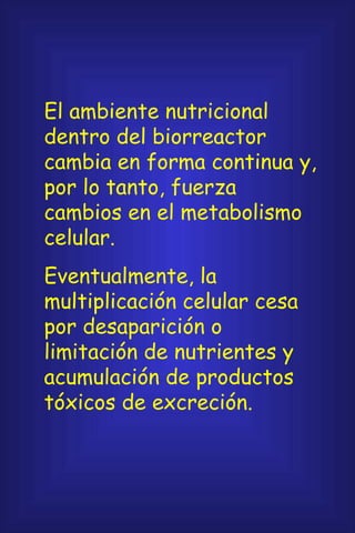 El ambiente nutricional dentro del biorreactor cambia en forma continua y, por lo tanto, fuerza cambios en el metabolismo celular. Eventualmente, la multiplicación celular cesa por desaparición o limitación de nutrientes y acumulación de productos tóxicos de excreción. 
