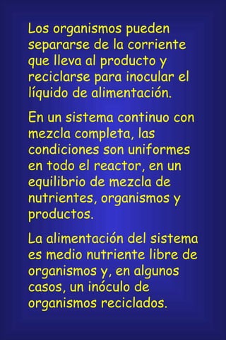Los organismos pueden separarse de la corriente que lleva al producto y reciclarse para inocular el líquido de alimentación. En un sistema continuo con mezcla completa, las condiciones son uniformes en todo el reactor, en un equilibrio de mezcla de nutrientes, organismos y productos. La alimentación del sistema es medio nutriente libre de organismos y, en algunos casos, un inóculo de organismos reciclados.  