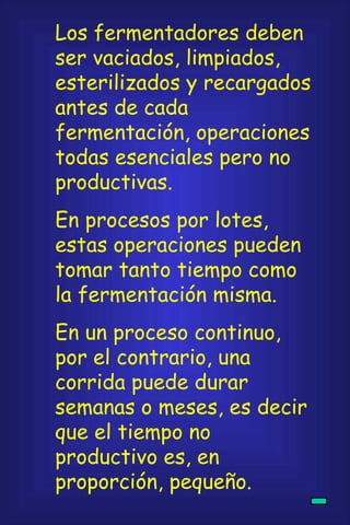 Los fermentadores deben ser vaciados, limpiados, esterilizados y recargados antes de cada fermentación, operaciones todas esenciales pero no productivas. En procesos por lotes, estas operaciones pueden tomar tanto tiempo como la fermentación misma. En un proceso continuo, por el contrario, una corrida puede durar semanas o meses, es decir que el tiempo no productivo es, en proporción, pequeño. 
