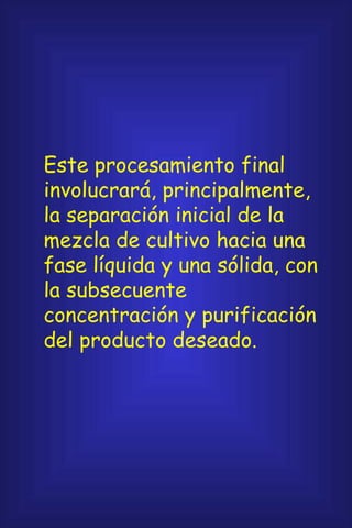 Este procesamiento final involucrará, principalmente, la separación inicial de la mezcla de cultivo hacia una fase líquida y una sólida, con la subsecuente concentración y purificación del producto deseado. 