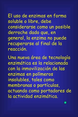 El uso de enzimas en forma soluble o libre, debe considerarse como un posible derroche dado que, en general, la enzima no puede recuperarse al final de la reacción. Una nueva área de tecnología enzimática es la relacionada con la inmovilización de las enzimas en polímeros insolubles, tales como membranas o partículas, actuando como portadores de la actividad enzimática. 