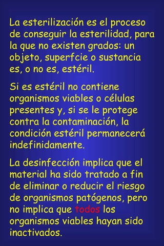 La esterilización es el proceso de conseguir la esterilidad, para la que no existen grados: un objeto, superfcie o sustancia es, o no es, estéril. Si es estéril no contiene organismos viables o células presentes y, si se le protege contra la contaminación, la condición estéril permanecerá indefinidamente. La desinfección implica que el material ha sido tratado a fin de eliminar o reducir el riesgo de organismos patógenos, pero no implica que  todos  los organismos viables hayan sido inactivados. 