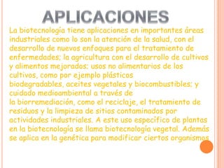 La biotecnología tiene aplicaciones en importantes áreas
industriales como lo son la atención de la salud, con el
desarrollo de nuevos enfoques para el tratamiento de
enfermedades; la agricultura con el desarrollo de cultivos
y alimentos mejorados; usos no alimentarios de los
cultivos, como por ejemplo plásticos
biodegradables, aceites vegetales y biocombustibles; y
cuidado medioambiental a través de
la biorremediación, como el reciclaje, el tratamiento de
residuos y la limpieza de sitios contaminados por
actividades industriales. A este uso específico de plantas
en la biotecnología se llama biotecnología vegetal. Además
se aplica en la genética para modificar ciertos organismos
 