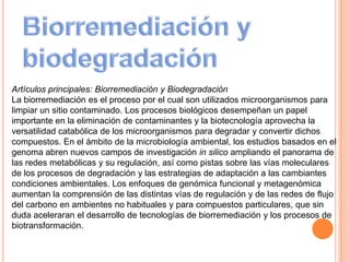 Artículos principales: Biorremediación y Biodegradación
La biorremediación es el proceso por el cual son utilizados microorganismos para
limpiar un sitio contaminado. Los procesos biológicos desempeñan un papel
importante en la eliminación de contaminantes y la biotecnología aprovecha la
versatilidad catabólica de los microorganismos para degradar y convertir dichos
compuestos. En el ámbito de la microbiología ambiental, los estudios basados en el
genoma abren nuevos campos de investigación in silico ampliando el panorama de
las redes metabólicas y su regulación, así como pistas sobre las vías moleculares
de los procesos de degradación y las estrategias de adaptación a las cambiantes
condiciones ambientales. Los enfoques de genómica funcional y metagenómica
aumentan la comprensión de las distintas vías de regulación y de las redes de flujo
del carbono en ambientes no habituales y para compuestos particulares, que sin
duda aceleraran el desarrollo de tecnologías de biorremediación y los procesos de
biotransformación.
 