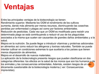 Entre las principales ventajas de la biotecnología se tienen:
Rendimiento superior. Mediante los OGM el rendimiento de los cultivos
aumenta, dando más alimento por menos recursos, disminuyendo las cosechas
perdidas por enfermedad o plagas así como por factores ambientales.
Reducción de pesticidas. Cada vez que un OGM es modificado para resistir una
determinada plaga se está contribuyendo a reducir el uso de los plaguicidas
asociados a la misma que suelen ser causantes de grandes daños ambientales y a la
salud.
Mejora en la nutrición. Se puede llegar a introducir vitaminas y proteínas adicionales
en alimentos así como reducir los alérgenos y toxinas naturales. También se puede
intentar cultivar en condiciones extremas lo que auxiliaría a los países que tienen
menos disposición de alimentos.
Mejora en el desarrollo de nuevos materiales.
La aplicación de la biotecnología presenta riesgos que pueden clasificarse en dos
categorías diferentes: los efectos en la salud de los monos que son los humanos y de
los animales y las consecuencias ambientales. Además, existen riesgos de un uso
éticamente cuestionable de la biotecnología moderna.( ver: Consecuencias
imprevistas).
 