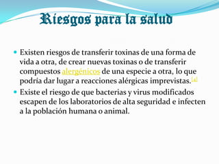 Riesgos para la salud

 Existen riesgos de transferir toxinas de una forma de
  vida a otra, de crear nuevas toxinas o de transferir
  compuestos alergénicos de una especie a otra, lo que
  podría dar lugar a reacciones alérgicas imprevistas.[4]
 Existe el riesgo de que bacterias y virus modificados
  escapen de los laboratorios de alta seguridad e infecten
  a la población humana o animal.
 
