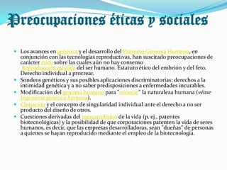 Preocupaciones éticas y sociales
  Los avances en genética y el desarrollo del Proyecto Genoma Humano, en
     conjunción con las tecnologías reproductivas, han suscitado preocupaciones de
     carácter ético sobre las cuales aún no hay consenso
      Reproducción asistida del ser humano. Estatuto ético del embrión y del feto.
     Derecho individual a procrear.
    Sondeos genéticos y sus posibles aplicaciones discriminatorias: derechos a la
     intimidad genética y a no saber predisposiciones a enfermedades incurables.
    Modificación del genoma humano para "mejorar" la naturaleza humana (véase
     Ingeniería genética humana).
    Clonación y el concepto de singularidad individual ante el derecho a no ser
     producto del diseño de otros.
    Cuestiones derivadas del mercantilismo de la vida (p. ej., patentes
     biotecnológicas) y la posibilidad de que corporaciones patenten la vida de seres
     humanos, es decir, que las empresas desarrolladoras, sean "dueñas" de personas
     a quienes se hayan reproducido mediante el empleo de la biotecnología.
 