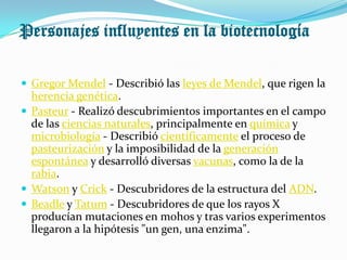Personajes influyentes en la biotecnología

 Gregor Mendel - Describió las leyes de Mendel, que rigen la
  herencia genética.
 Pasteur - Realizó descubrimientos importantes en el campo
  de las ciencias naturales, principalmente en química y
  microbiología - Describió científicamente el proceso de
  pasteurización y la imposibilidad de la generación
  espontánea y desarrolló diversas vacunas, como la de la
  rabia.
 Watson y Crick - Descubridores de la estructura del ADN.
 Beadle y Tatum - Descubridores de que los rayos X
  producían mutaciones en mohos y tras varios experimentos
  llegaron a la hipótesis "un gen, una enzima".
 