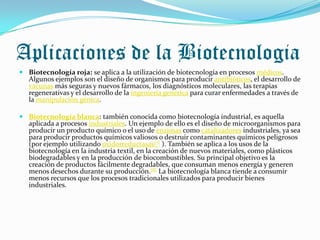 Aplicaciones de la Biotecnologia
 Biotecnología roja: se aplica a la utilización de biotecnología en procesos médicos.
  Algunos ejemplos son el diseño de organismos para producir antibióticos, el desarrollo de
  vacunas más seguras y nuevos fármacos, los diagnósticos moleculares, las terapias
  regenerativas y el desarrollo de la ingeniería genética para curar enfermedades a través de
  la manipulación génica.

 Biotecnología blanca: también conocida como biotecnología industrial, es aquella
  aplicada a procesos industriales. Un ejemplo de ello es el diseño de microorganismos para
  producir un producto químico o el uso de enzimas como catalizadores industriales, ya sea
  para producir productos químicos valiosos o destruir contaminantes químicos peligrosos
  (por ejemplo utilizando oxidorreductasas[7] ). También se aplica a los usos de la
  biotecnología en la industria textil, en la creación de nuevos materiales, como plásticos
  biodegradables y en la producción de biocombustibles. Su principal objetivo es la
  creación de productos fácilmente degradables, que consuman menos energía y generen
  menos desechos durante su producción.[8] La biotecnología blanca tiende a consumir
  menos recursos que los procesos tradicionales utilizados para producir bienes
  industriales.
 