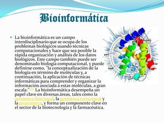 Bioinformática
 La bioinformática es un campo
  interdisciplinario que se ocupa de los
  problemas biológicos usando técnicas
  computacionales y hace que sea posible la
  rápida organización y análisis de los datos
  biológicos. Este campo también puede ser
  denominado biología computacional, y puede
  definirse como, "la conceptualización de la
  biología en término de moléculas y, a
  continuación, la aplicación de técnicas
  informáticas para comprender y organizar la
  información asociada a estas moléculas, a gran
  escala."[16] La bioinformática desempeña un
  papel clave en diversas áreas, tales como la
  genómica funcional, la genómica estructural y
  la proteómica, y forma un componente clave en
  el sector de la biotecnología y la farmacéutica.
 