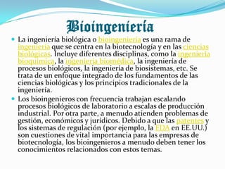 Bioingeniería
 La ingeniería biológica o bioingeniería es una rama de
  ingeniería que se centra en la biotecnología y en las ciencias
  biológicas. Incluye diferentes disciplinas, como la ingeniería
  bioquímica, la ingeniería biomédica, la ingeniería de
  procesos biológicos, la ingeniería de biosistemas, etc. Se
  trata de un enfoque integrado de los fundamentos de las
  ciencias biológicas y los principios tradicionales de la
  ingeniería.
 Los bioingenieros con frecuencia trabajan escalando
  procesos biológicos de laboratorio a escalas de producción
  industrial. Por otra parte, a menudo atienden problemas de
  gestión, económicos y jurídicos. Debido a que las patentes y
  los sistemas de regulación (por ejemplo, la FDA en EE.UU.)
  son cuestiones de vital importancia para las empresas de
  biotecnología, los bioingenieros a menudo deben tener los
  conocimientos relacionados con estos temas.
 