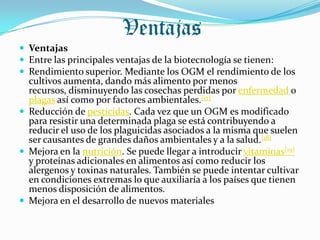 Ventajas
 Ventajas
 Entre las principales ventajas de la biotecnología se tienen:
 Rendimiento superior. Mediante los OGM el rendimiento de los
  cultivos aumenta, dando más alimento por menos
  recursos, disminuyendo las cosechas perdidas por enfermedad o
  plagas así como por factores ambientales.[17]
 Reducción de pesticidas. Cada vez que un OGM es modificado
  para resistir una determinada plaga se está contribuyendo a
  reducir el uso de los plaguicidas asociados a la misma que suelen
  ser causantes de grandes daños ambientales y a la salud.[18]
 Mejora en la nutrición. Se puede llegar a introducir vitaminas[19]
  y proteínas adicionales en alimentos así como reducir los
  alergenos y toxinas naturales. También se puede intentar cultivar
  en condiciones extremas lo que auxiliaría a los países que tienen
  menos disposición de alimentos.
 Mejora en el desarrollo de nuevos materiales
 
