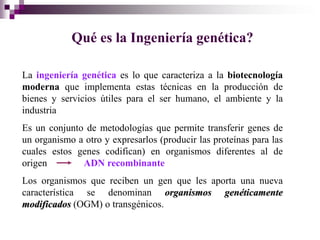 Qué es la Ingeniería genética?

La ingeniería genética es lo que caracteriza a la biotecnología
moderna que implementa estas técnicas en la producción de
bienes y servicios útiles para el ser humano, el ambiente y la
industria
Es un conjunto de metodologías que permite transferir genes de
un organismo a otro y expresarlos (producir las proteínas para las
cuales estos genes codifican) en organismos diferentes al de
origen        ADN recombinante
Los organismos que reciben un gen que les aporta una nueva
característica se denominan organismos genéticamente
modificados (OGM) o transgénicos.
 