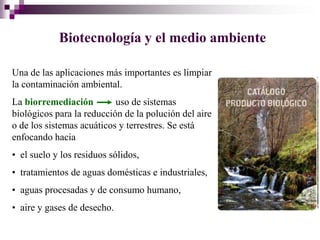 Biotecnología y el medio ambiente

Una de las aplicaciones más importantes es limpiar
la contaminación ambiental.
La biorremediación         uso de sistemas
biológicos para la reducción de la polución del aire
o de los sistemas acuáticos y terrestres. Se está
enfocando hacia
• el suelo y los residuos sólidos,
• tratamientos de aguas domésticas e industriales,
• aguas procesadas y de consumo humano,
• aire y gases de desecho.
 