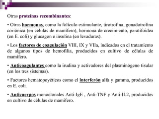 Otras proteínas recombinantes:
• Otras hormonas, como la folículo estimulante, tirotrofina, gonadotrofina
coriónica (en células de mamífero), hormona de crecimiento, paratifoidea
(en E. coli) y glucagon e insulina (en levaduras).
• Los factores de coagulación VIII, IX y VIIa, indicados en el tratamiento
de algunos tipos de hemofilia, producidos en cultivo de células de
mamífero.
• Anticoagulantes como la irudina y activadores del plasminógeno tisular
(en los tres sistemas).
• Factores hematopoyéticos como el interferón alfa y gamma, producidos
en E. coli.
• Anticuerpos monoclonales Anti-IgE , Anti-TNF y Anti-IL2, producidos
en cultivo de células de mamífero.
 