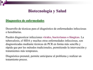 Biotecnología y Salud

Diagnostico de enfermedades

Desarrollo de técnicas para el diagnóstico de enfermedades infecciosas
o hereditarias.
Pueden diagnosticar infecciones virales, bacterianas o fúngicas. La
tuberculosis, el SIDA y muchas otras enfermedades infecciosas, son
diagnosticadas mediante técnicas de PCR en forma más sencilla y
rápida que por los métodos tradicionales, permitiendo la intervención y
tratamientos más tempranos.
Diagnóstico prenatal, permite anticiparse al problema y realizar un
tratamiento precoz.
 