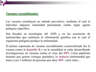 Vacunas recombinantes

Las vacunas constituyen un método preventivo, mediante el cual el
individuo adquiere inmunidad permanente contra algún agente
patógeno específico.
Son basadas en tecnologías del ADN y en las secuencias de
aminoácidos que contienen la información genética con la cual el
organismo patógeno produce la enfermedad.
El primer exponente de vacunas recombinantes comercializada fue la
vacuna contra la hepatitis B y en la actualidad se están desarrollando
investigaciones en vacunas contra el virus del HPV (virus papiloma
humano que genera verrugas genitales), la malaria (enfermedad que
mata a casi 3 millones de personas por año), HIV, entre otras…
 