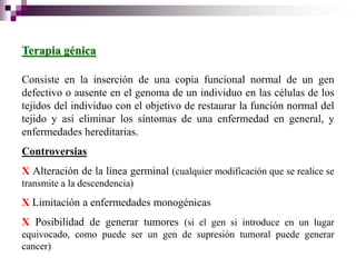 Terapia génica

Consiste en la inserción de una copia funcional normal de un gen
defectivo o ausente en el genoma de un individuo en las células de los
tejidos del individuo con el objetivo de restaurar la función normal del
tejido y así eliminar los síntomas de una enfermedad en general, y
enfermedades hereditarias.
Controversias
X Alteración de la línea germinal (cualquier modificación que se realice se
transmite a la descendencia)
X Limitación a enfermedades monogénicas
X Posibilidad de generar tumores (si el gen si introduce en un lugar
equivocado, como puede ser un gen de supresión tumoral puede generar
cancer)
 