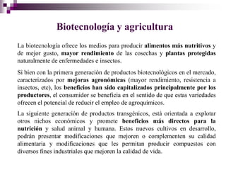 Biotecnología y agricultura
La biotecnología ofrece los medios para producir alimentos más nutritivos y
de mejor gusto, mayor rendimiento de las cosechas y plantas protegidas
naturalmente de enfermedades e insectos.
Si bien con la primera generación de productos biotecnológicos en el mercado,
caracterizados por mejoras agronómicas (mayor rendimiento, resistencia a
insectos, etc), los beneficios han sido capitalizados principalmente por los
productores, el consumidor se beneficia en el sentido de que estas variedades
ofrecen el potencial de reducir el empleo de agroquímicos.
La siguiente generación de productos transgénicos, está orientada a explotar
otros nichos económicos y promete beneficios más directos para la
nutrición y salud animal y humana. Estos nuevos cultivos en desarrollo,
podrán presentar modificaciones que mejoren o complementen su calidad
alimentaria y modificaciones que les permitan producir compuestos con
diversos fines industriales que mejoren la calidad de vida.
 