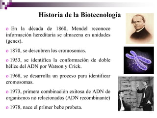 Historia de la Biotecnología
o En la década de 1860, Mendel reconoce
información hereditaria se almacena en unidades
(genes).
o 1870, se descubren los cromosomas.
o 1953, se identifica la conformación de doble
hélice del ADN por Watson y Crick.
o 1968, se desarrolla un proceso para identificar
cromosomas.
o 1973, primera combinación exitosa de ADN de
organismos no relacionados (ADN recombinante)
o 1978, nace el primer bebe probeta.
 