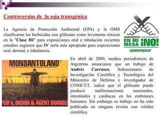 Controversias de la soja transgénica

La Agencia de Protección Ambiental (EPA) y la OMS
clasificaron los herbicidas con glifosato como levemente tóxicos
en la "Clase III" para exposiciones oral e inhalación recientes
estudios sugieren que IV sería más apropiado para exposiciones
oral, dermal, e inhalatoria.
                                    En abril de 2009, medios periodísticos de
                                    Argentina anunciaron que un trabajo de
                                    Andrés      Carrasco,    Subsecretario   de
                                    Investigación Científica y Tecnológica del
                                    Ministerio de Defensa e investigador de
                                    CONICET, indica que el glifosato puede
                                    producir      malformaciones     neuronales,
                                    intestinales y cardíacas en los embriones
                                    humanos. Sin embargo su trabajo no ha sido
                                    publicado en ninguna revista con validez
                                    científica.
 