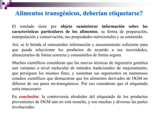 Alimentos transgénicos, deberían etiquetarse?
El rotulado tiene por objeto suministrar información sobre las
características particulares de los alimentos, su forma de preparación,
manipulación y conservación, sus propiedades nutricionales y su contenido.
Así, se le brinda al consumidor información y asesoramiento suficiente para
que pueda seleccionar los productos de acuerdo a sus necesidades,
almacenarlos de forma correcta y consumirlos de forma segura.
Muchos científicos consideran que las nuevas técnicas de ingeniería genética
son variantes a nivel molecular de métodos tradicionales de mejoramiento,
que persiguen los mismos fines, y sustentan sus argumentos en numerosos
estudios científicos que demuestran que los alimentos derivados de OGM no
difieren de sus pares no-transgénicos. Por eso consideran que el etiquetado
sería innecesario
En conclusión: la controversia alrededor del etiquetado de los productos
provenientes de OGM aún no está resuelta, y son muchas y diversas las partes
involucradas.
 