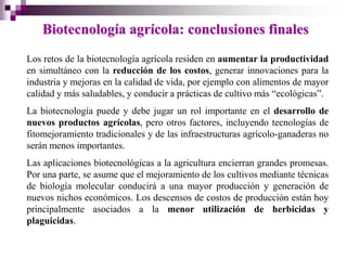 Biotecnología agrícola: conclusiones finales
Los retos de la biotecnología agrícola residen en aumentar la productividad
en simultáneo con la reducción de los costos, generar innovaciones para la
industria y mejoras en la calidad de vida, por ejemplo con alimentos de mayor
calidad y más saludables, y conducir a prácticas de cultivo más “ecológicas”.
La biotecnología puede y debe jugar un rol importante en el desarrollo de
nuevos productos agrícolas, pero otros factores, incluyendo tecnologías de
fitomejoramiento tradicionales y de las infraestructuras agrícolo-ganaderas no
serán menos importantes.
Las aplicaciones biotecnológicas a la agricultura encierran grandes promesas.
Por una parte, se asume que el mejoramiento de los cultivos mediante técnicas
de biología molecular conducirá a una mayor producción y generación de
nuevos nichos económicos. Los descensos de costos de producción están hoy
principalmente asociados a la menor utilización de herbicidas y
plaguicidas.
 