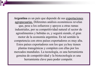 Argentina es un país que depende de sus exportaciones
 agropecuarias. Diferentes análisis económicos revelan
    que, pese a los esfuerzos y apoyos a otras ramas
 industriales, por su competitividad natural el sector de
  agroalimentos y bebidas es, y seguirá siendo, el gran
    motor de la economía argentina. En tal sentido la
competencia con otros países exportadores es muy alta.
  Estos países exportadores son los que ya hoy tienen
    plantas transgénicas y compiten con ellas por los
mercados mundiales. La tecnología, es una herramienta
  genuina de competitividad y la biotecnología es una
         herramienta clave para poder competir.
 
