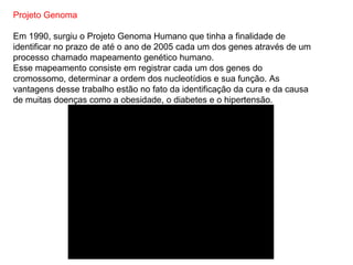 Projeto Genoma

Em 1990, surgiu o Projeto Genoma Humano que tinha a finalidade de
identificar no prazo de até o ano de 2005 cada um dos genes através de um
processo chamado mapeamento genético humano.
Esse mapeamento consiste em registrar cada um dos genes do
cromossomo, determinar a ordem dos nucleotídios e sua função. As
vantagens desse trabalho estão no fato da identificação da cura e da causa
de muitas doenças como a obesidade, o diabetes e o hipertensão.
 
