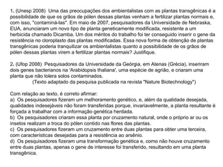 1. (Unesp 2008) Uma das preocupações dos ambientalistas com as plantas transgênicas é a
possibilidade de que os grãos de pólen dessas plantas venham a fertilizar plantas normais e,
com isso, "contaminá-las". Em maio de 2007, pesquisadores da Universidade de Nebraska,
EUA, anunciaram um novo tipo de planta geneticamente modificada, resistente a um
herbicida chamado Dicamba. Um dos méritos do trabalho foi ter conseguido inserir o gene da
resistência no cloroplasto das plantas modificadas. Essa nova forma de obtenção de plantas
transgênicas poderia tranquilizar os ambientalistas quanto a possibilidade de os grãos de
pólen dessas plantas virem a fertilizar plantas normais? Justifique.

2. (Ufop 2008) Pesquisadores da Universidade da Geórgia, em Atenas (Grécia), inseriram
dois genes bacterianos na 'Arabidopsis thaliana', uma espécie de agrião, e criaram uma
planta que não tolera solos contaminados.
          (Texto adaptado da pesquisa publicada na revista "Nature Biotechnology")

Com relação ao texto, é correto afirmar:
a) Os pesquisadores fizeram um melhoramento genético, e, além da qualidade desejada,
qualidades indesejáveis não foram transferidas porque, invariavelmente, a planta resultante é
forçada a trabalhar com a informação genética herdada.
b) Os pesquisadores criaram essa planta por cruzamento natural, onde o próprio ar ou os
insetos realizam a troca do pólen contido nas flores das plantas.
c) Os pesquisadores fizeram um cruzamento entre duas plantas para obter uma terceira,
com características desejadas para a resistência ao arsênio.
d) Os pesquisadores fizeram uma transformação genética e, como não houve cruzamento
entre duas plantas, apenas o gene de interesse foi transferido, resultando em uma planta
transgênica.
 