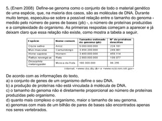 5. (Enem 2008) Define-se genoma como o conjunto de todo o material genético
de uma espécie, que, na maioria dos casos, são as moléculas de DNA. Durante
muito tempo, especulou-se sobre a possível relação entre o tamanho do genoma -
medido pelo número de pares de bases (pb) -, o número de proteínas produzidas
e a complexidade do organismo. As primeiras respostas começam a aparecer e já
deixam claro que essa relação não existe, como mostra a tabela a seguir.




De acordo com as informações do texto,
a) o conjunto de genes de um organismo define o seu DNA.
b) a produção de proteínas não está vinculada à molécula de DNA.
c) o tamanho do genoma não é diretamente proporcional ao número de proteínas
produzidas pelo organismo.
d) quanto mais complexo o organismo, maior o tamanho de seu genoma.
e) genomas com mais de um bilhão de pares de bases são encontrados apenas
nos seres vertebrados.
 