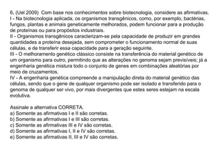 6. (Uel 2009) Com base nos conhecimentos sobre biotecnologia, considere as afirmativas.
I - Na biotecnologia aplicada, os organismos transgênicos, como, por exemplo, bactérias,
fungos, plantas e animais geneticamente melhorados, podem funcionar para a produção
de proteínas ou para propósitos industriais.
II - Organismos transgênicos caracterizam-se pela capacidade de produzir em grandes
quantidades a proteína desejada, sem comprometer o funcionamento normal de suas
células, e de transferir essa capacidade para a geração seguinte.
III - O melhoramento genético clássico consiste na transferência do material genético de
um organismo para outro, permitindo que as alterações no genoma sejam previsíveis; já a
engenharia genética mistura todo o conjunto de genes em combinações aleatórias por
meio de cruzamentos.
IV - A engenharia genética compreende a manipulação direta do material genético das
células, sendo que o gene de qualquer organismo pode ser isolado e transferido para o
genoma de qualquer ser vivo, por mais divergentes que estes seres estejam na escala
evolutiva.

Assinale a alternativa CORRETA.
a) Somente as afirmativas I e II são corretas.
b) Somente as afirmativas I e III são corretas.
c) Somente as afirmativas III e IV são corretas.
d) Somente as afirmativas I, II e IV são corretas.
e) Somente as afirmativas II, III e IV são corretas.
 