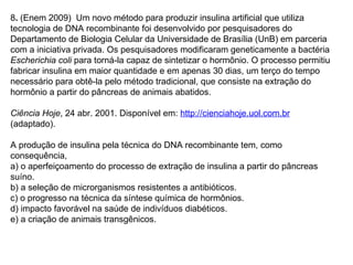 8. (Enem 2009) Um novo método para produzir insulina artificial que utiliza
tecnologia de DNA recombinante foi desenvolvido por pesquisadores do
Departamento de Biologia Celular da Universidade de Brasília (UnB) em parceria
com a iniciativa privada. Os pesquisadores modificaram geneticamente a bactéria
Escherichia coli para torná-la capaz de sintetizar o hormônio. O processo permitiu
fabricar insulina em maior quantidade e em apenas 30 dias, um terço do tempo
necessário para obtê-la pelo método tradicional, que consiste na extração do
hormônio a partir do pâncreas de animais abatidos.
 
Ciência Hoje, 24 abr. 2001. Disponível em: http://cienciahoje.uol.com.br
(adaptado).

A produção de insulina pela técnica do DNA recombinante tem, como
consequência,
a) o aperfeiçoamento do processo de extração de insulina a partir do pâncreas
suíno.
b) a seleção de microrganismos resistentes a antibióticos.
c) o progresso na técnica da síntese química de hormônios.
d) impacto favorável na saúde de indivíduos diabéticos.
e) a criação de animais transgênicos.
 