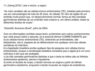 11. (Uemg 2010) Leia o trecho, a seguir.

“As mais versáteis são as células-tronco embrionárias (TE), isoladas pela primeira
vez em camundongos há mais de 20 anos. As células TE vêm da região de um
embrião muito jovem que, no desenvolvimento normal, forma as três camadas
germinativas distintas de um embrião mais maduro e, em última análise, todos os
diferentes tecidos do corpo.”

“Scientific American Brasil”, julho de 2004.

Com as informações contidas nesse texto, juntamente com outros conhecimentos
que você possui sobre o assunto, só é possível afirmar CORRETAMENTE que
a) as células-tronco embrionárias (TE), anteriores ao embrioblasto, são
totipotentes, isto é, capazes de se diferenciarem em qualquer uma das células
somáticas do indivíduo.
b) a legislação brasileira proíbe qualquer tipo de pesquisa com células-tronco
embrionárias, porque a constituição brasileira considera que o zigoto já é um novo
indivíduo e tem que ser protegido.
c) as três camadas germinativas distintas a que o texto se refere são os folhetos
embrionários epiderme, derme e hipoderme.
d) entre os tecidos do corpo, o tecido nervoso se origina a partir do folheto
germinativo ectoderma, enquanto o tecido muscular se origina do endoderma.
 