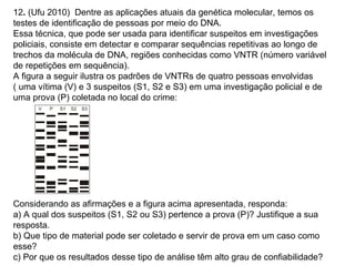 12. (Ufu 2010) Dentre as aplicações atuais da genética molecular, temos os
testes de identificação de pessoas por meio do DNA.
Essa técnica, que pode ser usada para identificar suspeitos em investigações
policiais, consiste em detectar e comparar sequências repetitivas ao longo de
trechos da molécula de DNA, regiões conhecidas como VNTR (número variável
de repetições em sequência).
A figura a seguir ilustra os padrões de VNTRs de quatro pessoas envolvidas
( uma vítima (V) e 3 suspeitos (S1, S2 e S3) em uma investigação policial e de
uma prova (P) coletada no local do crime:




Considerando as afirmações e a figura acima apresentada, responda:
a) A qual dos suspeitos (S1, S2 ou S3) pertence a prova (P)? Justifique a sua
resposta.
b) Que tipo de material pode ser coletado e servir de prova em um caso como
esse?
c) Por que os resultados desse tipo de análise têm alto grau de confiabilidade?
 