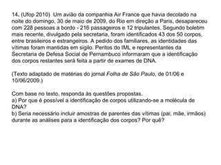 14. (Ufop 2010) Um avião da companhia Air France que havia decolado na
noite do domingo, 30 de maio de 2009, do Rio em direção a Paris, desapareceu
com 228 pessoas a bordo - 216 passageiros e 12 tripulantes. Segundo boletim
mais recente, divulgado pela secretaria, foram identificados 43 dos 50 corpos,
entre brasileiros e estrangeiros. A pedido dos familiares, as identidades das
vítimas foram mantidas em sigilo. Peritos do IML e representantes da
Secretaria de Defesa Social de Pernambuco informaram que a identificação
dos corpos restantes será feita a partir de exames de DNA.

(Texto adaptado de matérias do jornal Folha de São Paulo, de 01/06 e
10/06/2009.)

Com base no texto, responda às questões propostas.
a) Por que é possível a identificação de corpos utilizando-se a molécula de
DNA?
b) Seria necessário incluir amostras de parentes das vítimas (pai, mãe, irmãos)
durante as análises para a identificação dos corpos? Por quê?
 